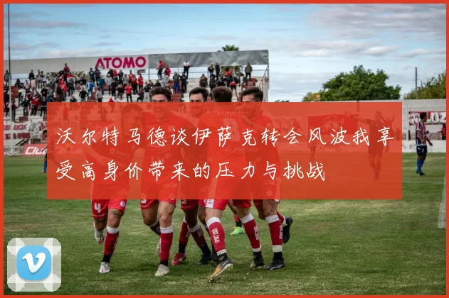 沃尔特马德谈伊萨克转会风波我享受高身价带来的压力与挑战