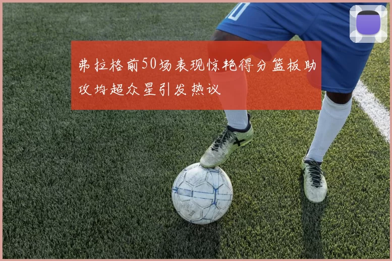 弗拉格前50场表现惊艳得分篮板助攻均超众星引发热议