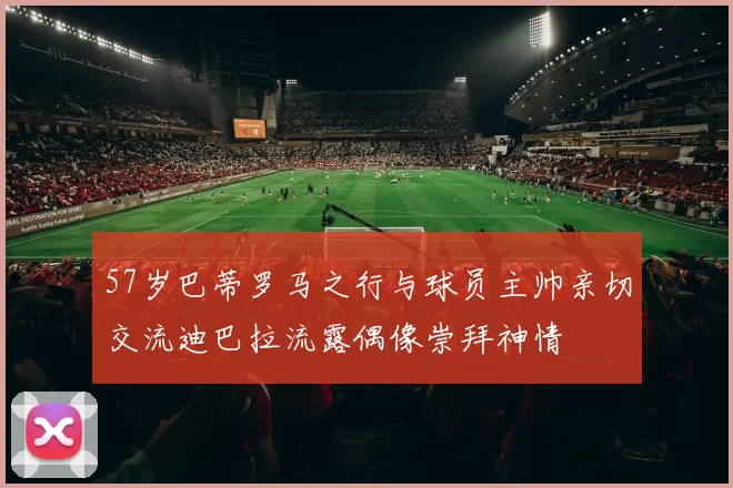 57岁巴蒂罗马之行与球员主帅亲切交流迪巴拉流露偶像崇拜神情
