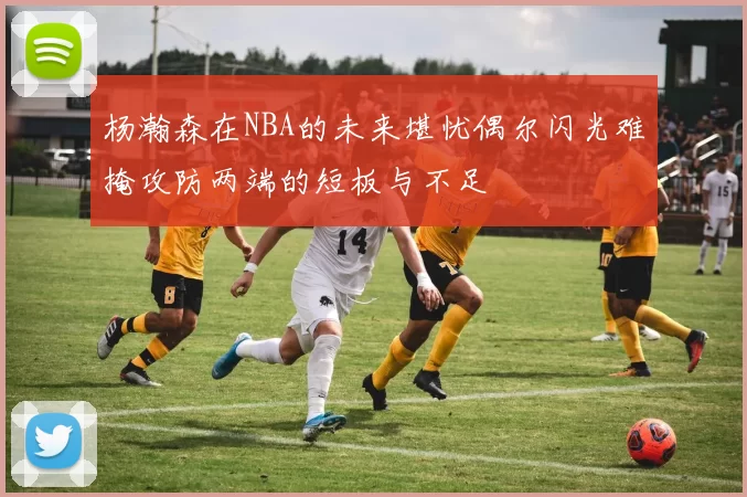 杨瀚森在NBA的未来堪忧偶尔闪光难掩攻防两端的短板与不足