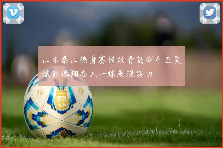 山东泰山热身赛惜败青岛海牛王昊斌彭逸翔各入一球展现实力