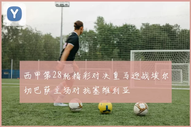 西甲第28轮精彩对决皇马迎战埃尔切巴萨主场对抗塞维利亚