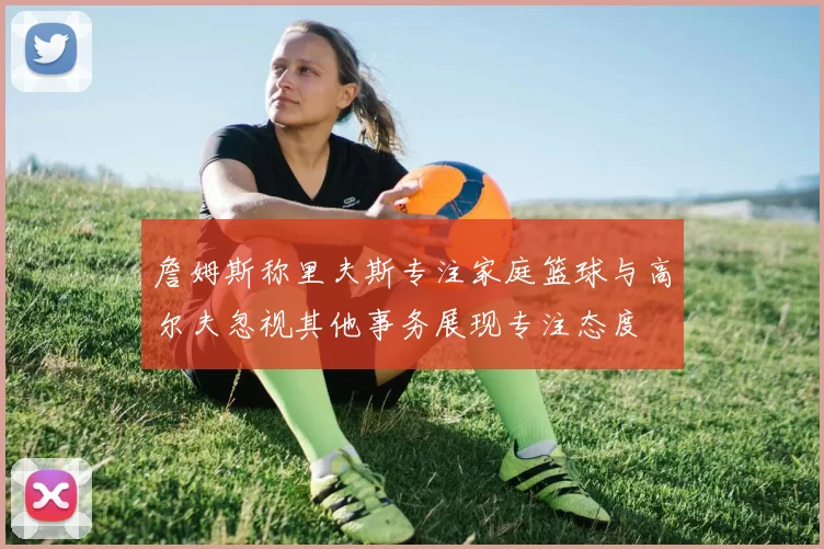 詹姆斯称里夫斯专注家庭篮球与高尔夫忽视其他事务展现专注态度