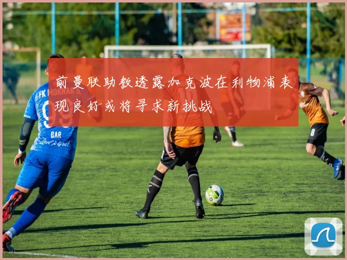 前曼联助教透露加克波在利物浦表现良好或将寻求新挑战