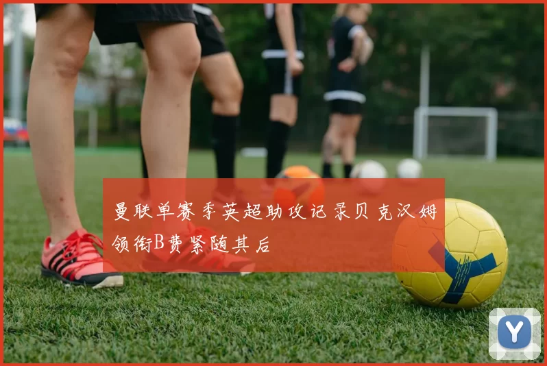 曼联单赛季英超助攻记录贝克汉姆领衔B费紧随其后