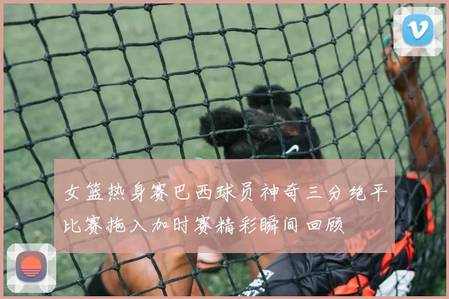 女篮热身赛巴西球员神奇三分绝平比赛拖入加时赛精彩瞬间回顾