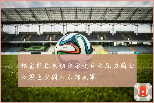 帕金斯称米切尔承受巨大压力骑士必须至少闯入东部决赛