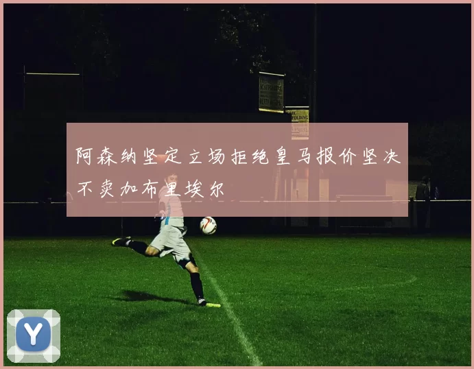 阿森纳坚定立场拒绝皇马报价坚决不卖加布里埃尔