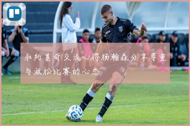 和约基奇交流心得杨瀚森分享尊重与放松比赛的心态
