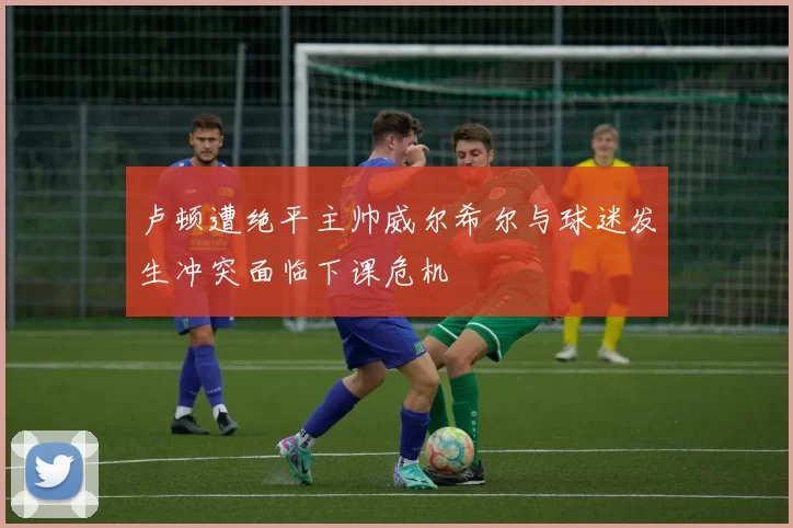 卢顿遭绝平主帅威尔希尔与球迷发生冲突面临下课危机