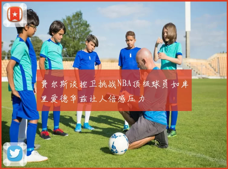 费尔斯谈控卫挑战NBA顶级球员如库里爱德华兹让人倍感压力