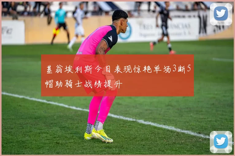 基翁埃利斯今日表现惊艳单场3断5帽助骑士战绩提升