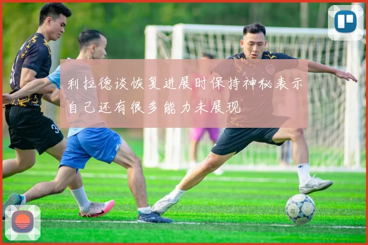 利拉德谈恢复进展时保持神秘表示自己还有很多能力未展现