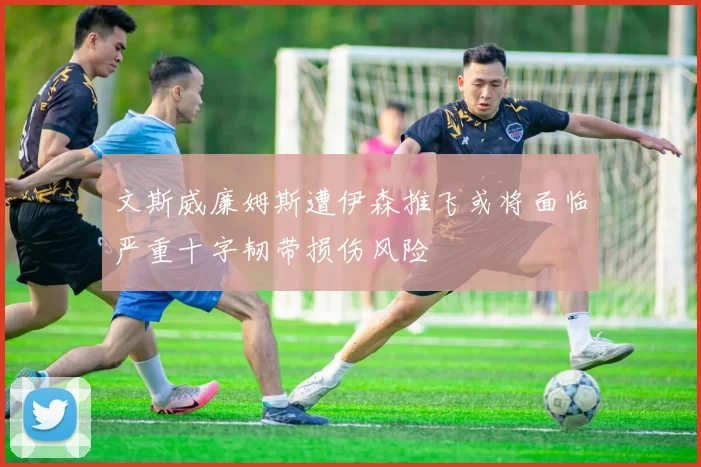 文斯威廉姆斯遭伊森推飞或将面临严重十字韧带损伤风险