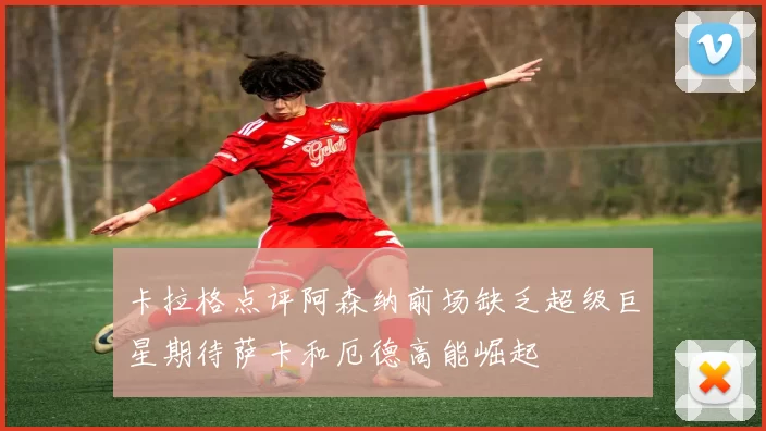 卡拉格点评阿森纳前场缺乏超级巨星期待萨卡和厄德高能崛起