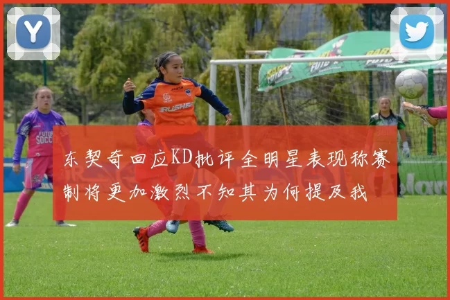 东契奇回应KD批评全明星表现称赛制将更加激烈不知其为何提及我