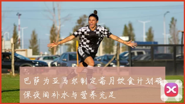 巴萨为亚马尔制定斋月饮食计划确保夜间补水与营养充足