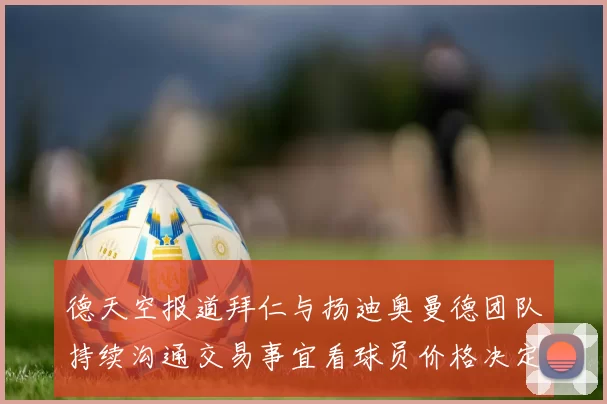 德天空报道拜仁与扬迪奥曼德团队持续沟通交易事宜看球员价格决定成败