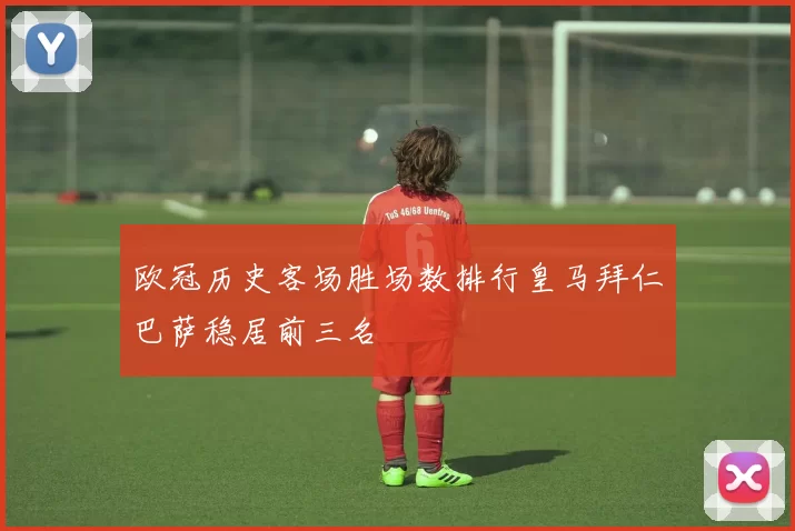 欧冠历史客场胜场数排行皇马拜仁巴萨稳居前三名