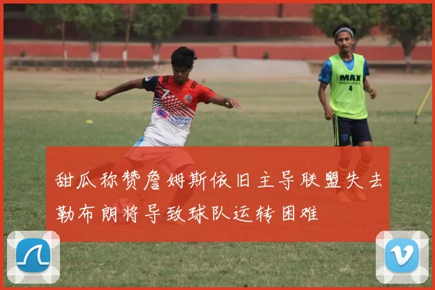 甜瓜称赞詹姆斯依旧主导联盟失去勒布朗将导致球队运转困难