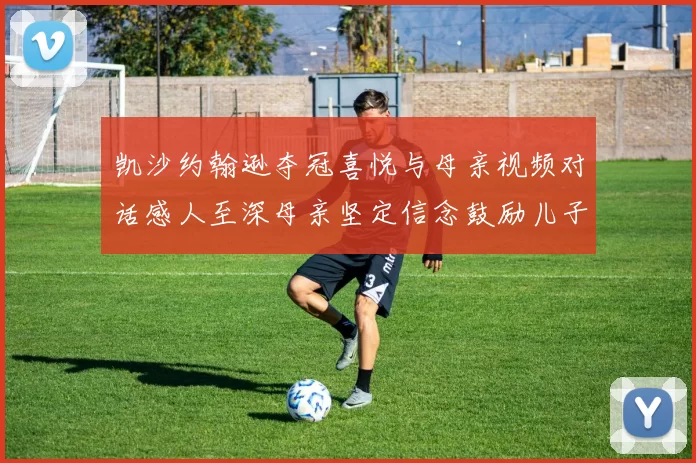 凯沙约翰逊夺冠喜悦与母亲视频对话感人至深母亲坚定信念鼓励儿子追梦