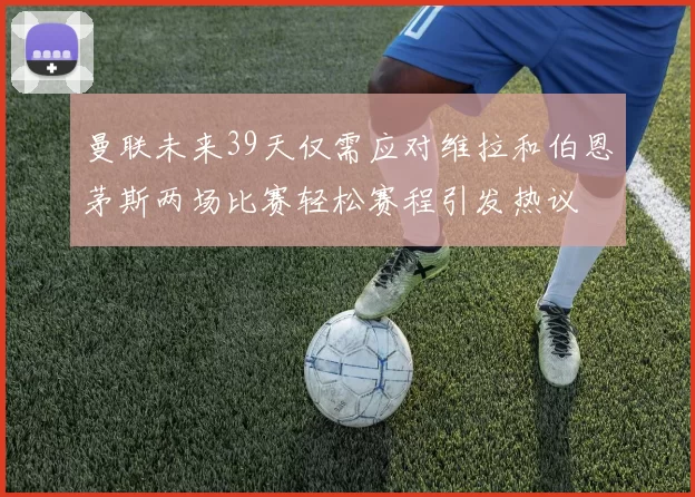 曼联未来39天仅需应对维拉和伯恩茅斯两场比赛轻松赛程引发热议