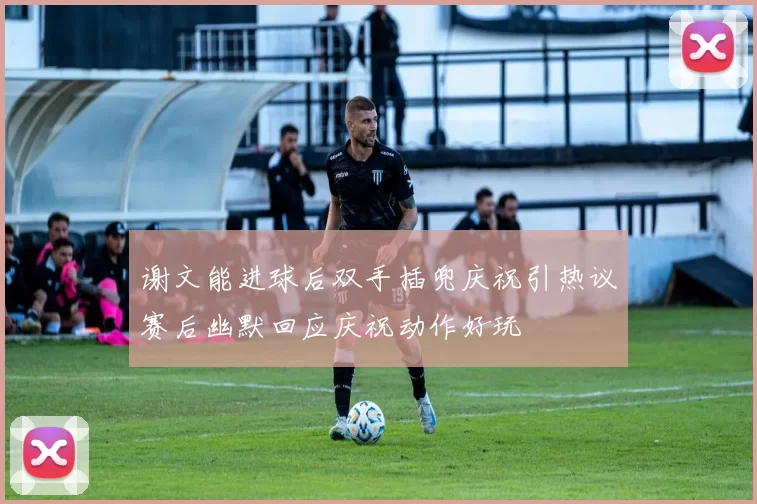 谢文能进球后双手插兜庆祝引热议赛后幽默回应庆祝动作好玩