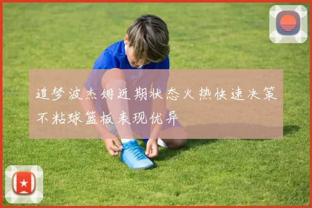 追梦波杰姆近期状态火热快速决策不粘球篮板表现优异